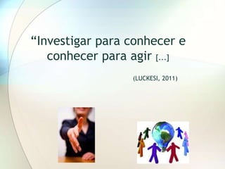 “Investigar para conhecer e
   conhecer para agir [...]
                 (LUCKESI, 2011)
 