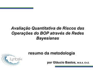 Programa de Atualização Profissional
Avaliação Quantitativa de Riscos das
Operações do BOP através de Redes
Bayesianas
resumo da metodologia
por Gláucio Bastos, M.B.A, Ch.E.
 