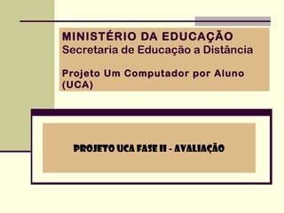 MINISTÉRIO DA EDUCAÇÃO
Secretaria de Educação a Distância

Projeto Um Computador por Aluno
(UCA)




  Projeto UCA Fase II - Avaliação
 