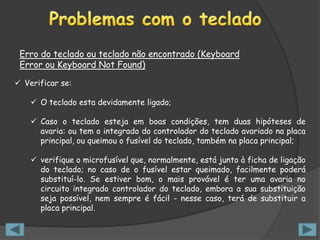 Erro do teclado ou teclado não encontrado (Keyboard
 Error ou Keyboard Not Found)

 Verificar se:

     O teclado esta devidamente ligado;

     Caso o teclado esteja em boas condições, tem duas hipóteses de
      avaria: ou tem o integrado do controlador do teclado avariado na placa
      principal, ou queimou o fusível do teclado, também na placa principal;

     verifique o microfusível que, normalmente, está junto à ficha de ligação
      do teclado; no caso de o fusível estar queimado, facilmente poderá
      substituí-lo. Se estiver bom, o mais provável é ter uma avaria no
      circuito integrado controlador do teclado, embora a sua substituição
      seja possível, nem sempre é fácil - nesse caso, terá de substituir a
      placa principal.
 