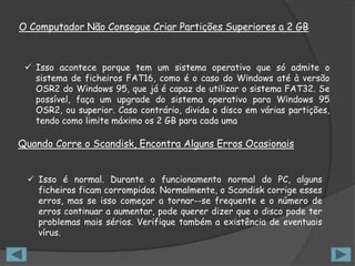 O Computador Não Consegue Criar Partições Superiores a 2 GB



  Isso acontece porque tem um sistema operativo que só admite o
   sistema de ficheiros FAT16, como é o caso do Windows até à versão
   OSR2 do Windows 95, que já é capaz de utilizar o sistema FAT32. Se
   possível, faça um upgrade do sistema operativo para Windows 95
   OSR2, ou superior. Caso contrário, divida o disco em várias partições,
   tendo como limite máximo os 2 GB para cada uma

Quando Corre o Scandisk, Encontra Alguns Erros Ocasionais


  Isso é normal. Durante o funcionamento normal do PC, alguns
   ficheiros ficam corrompidos. Normalmente, o Scandisk corrige esses
   erros, mas se isso começar a tornar--se frequente e o número de
   erros continuar a aumentar, pode querer dizer que o disco pode ter
   problemas mais sérios. Verifique também a existência de eventuais
   vírus.
 