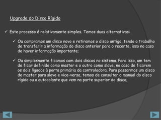 Upgrade do Disco Rígido


 Este processo é relativamente simples. Temos duas alternativas:

     Ou compramos um disco novo e retiramos o disco antigo, tendo o trabalho
      de transferir a informação do disco anterior para o recente, isso no caso
      de haver informação importante;

     Ou simplesmente ficamos com dois discos no sistema. Para isso, um tem
      de ficar definido como master e o outro como slave, no caso de ficarem
      os dois ligados à porta primária da controladora. Para passarmos um disco
      de master para slave e vice-versa, temos de consultar o manual do disco
      rígido ou o autocolante que vem na parte superior do disco;
 