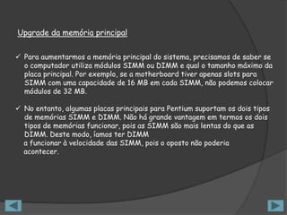 Upgrade da memória principal


 Para aumentarmos a memória principal do sistema, precisamos de saber se
  o computador utiliza módulos SIMM ou DIMM e qual o tamanho máximo da
  placa principal. Por exemplo, se a motherboard tiver apenas slots para
  SIMM com uma capacidade de 16 MB em cada SIMM, não podemos colocar
  módulos de 32 MB.

 No entanto, algumas placas principais para Pentium suportam os dois tipos
  de memórias SIMM e DIMM. Não há grande vantagem em termos os dois
  tipos de memórias funcionar, pois as SIMM são mais lentas do que as
  DIMM. Deste modo, íamos ter DIMM
  a funcionar à velocidade das SIMM, pois o oposto não poderia
  acontecer.
 