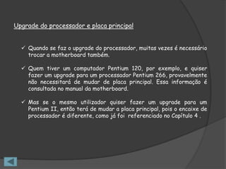 Upgrade do processador e placa principal


   Quando se faz o upgrade do processador, muitas vezes é necessário
    trocar a motherboard também.

   Quem tiver um computador Pentium 120, por exemplo, e quiser
    fazer um upgrade para um processador Pentium 266, provavelmente
    não necessitará de mudar de placa principal. Essa informação é
    consultada no manual da motherboard.

   Mas se o mesmo utilizador quiser fazer um upgrade para um
    Pentium II, então terá de mudar a placa principal, pois o encaixe de
    processador é diferente, como já foi referenciado no Capítulo 4 .
 