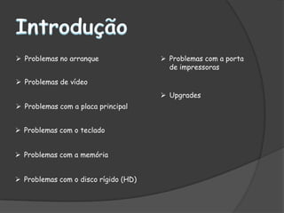  Problemas no arranque                Problemas com a porta
                                        de impressoras

 Problemas de vídeo
                                       Upgrades
 Problemas com a placa principal


 Problemas com o teclado


 Problemas com a memória


 Problemas com o disco rígido (HD)
 