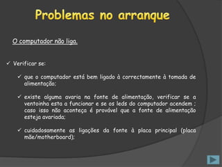O computador não liga.


 Verificar se:

     que o computador está bem ligado à correctamente à tomada de
      alimentação;

     existe alguma avaria na fonte de alimentação, verificar se a
      ventoinha esta a funcionar e se os leds do computador acendem ;
      caso isso não aconteça é provável que a fonte de alimentação
      esteja avariada;

     cuidadosamente as ligações da fonte à placa principal (placa
      mãe/motherboard);
 