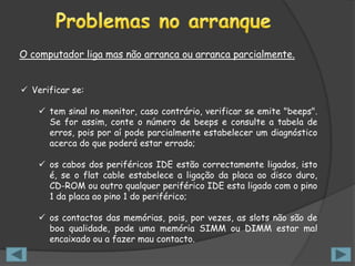 O computador liga mas não arranca ou arranca parcialmente.


 Verificar se:

     tem sinal no monitor, caso contrário, verificar se emite "beeps".
      Se for assim, conte o número de beeps e consulte a tabela de
      erros, pois por aí pode parcialmente estabelecer um diagnóstico
      acerca do que poderá estar errado;

     os cabos dos periféricos IDE estão correctamente ligados, isto
      é, se o flat cable estabelece a ligação da placa ao disco duro,
      CD-ROM ou outro qualquer periférico IDE esta ligado com o pino
      1 da placa ao pino 1 do periférico;

     os contactos das memórias, pois, por vezes, as slots não são de
      boa qualidade, pode uma memória SIMM ou DIMM estar mal
      encaixado ou a fazer mau contacto.
 