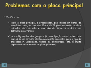  Verificar se:

     inclui a placa principal, o processador, pelo menos um banco de
      memórias cheio, no caso das SIMM de 72 pinos necessita de duas
      unidades, placa de vídeo e uma drive de disquetes ou disco com
      software de arranque;

     as configurações dos jumpers (é uma ligação móvel entre dois
      pontos de um circuito electrónico) estão correctas para o tipo de
      processador, velocidade, tensão de alimentação, etc. É muito
      importante ter o manual da placa para isso;
 