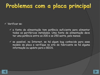 Verificar se:

     a fonte de alimentação tem potência suficiente para alimentar
      todos os periféricos instalados. Uma fonte de alimentação deve
      ter uma potência entre os 200 e os 250 watts, pelo menos;

     se possível, na Internet, se há algum bug conhecido para esse
      modelo da placa e verifique no site do fabricante se há alguma
      informação ou update para o BIOS.
 