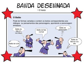 Balão de fala em voz baixa Balão de pensamento O texto O Balão   Pode ter formas variadas e contem os textos correspondentes aos diálogos  ou pensamentos das personagens, apontando a personagem emissora. Balão de fala normal Balão de ruído Balão de fala em voz alta 