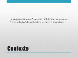 Contexto
• Enfraquecimento do PPA como mobilizador da gestão e
“reformulação” de parâmetros técnicos e normativos.
 