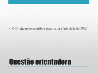 Questão orientadora
• O Direito pode contribuir para maior efetividade do PPA?
 