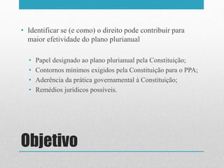 Objetivo
• Identificar se (e como) o direito pode contribuir para
maior efetividade do plano plurianual
• Papel designado ao plano plurianual pela Constituição;
• Contornos mínimos exigidos pela Constituição para o PPA;
• Aderência da prática governamental à Constituição;
• Remédios jurídicos possíveis.
 