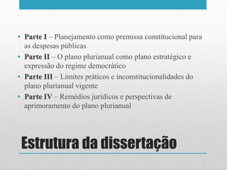 Estrutura da dissertação
• Parte I – Planejamento como premissa constitucional para
as despesas públicas
• Parte II – O plano plurianual como plano estratégico e
expressão do regime democrático
• Parte III – Limites práticos e inconstitucionalidades do
plano plurianual vigente
• Parte IV – Remédios jurídicos e perspectivas de
aprimoramento do plano plurianual
 