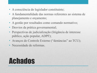 Achados
• A consciência do legislador constituinte;
• A fundamentalidade das normas referentes ao sistema de
planejamento e orçamento;
• A gestão por resultados como comando normativo;
• Desvios da prática governamental;
• Perspectivas de judicialização (litigância de interesse
público, ação popular, ADPF);
• Avanços do Controle Externo (“denúncias” ao TCU);
• Necessidade de reformas.
 