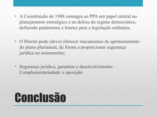 Conclusão
• A Constituição de 1988 consagra ao PPA um papel central no
planejamento estratégico e na defesa do regime democrático,
definindo parâmetros e limites para a legislação ordinária.
• O Direito pode (deve) oferecer mecanismos de aprimoramento
do plano plurianual, de forma a proporcionar segurança
jurídica ao instrumento;
• Segurança jurídica, garantias e desenvolvimento:
Complementariedade x oposição.
 