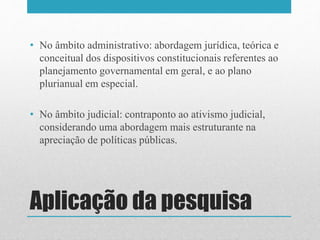 Aplicação da pesquisa
• No âmbito administrativo: abordagem jurídica, teórica e
conceitual dos dispositivos constitucionais referentes ao
planejamento governamental em geral, e ao plano
plurianual em especial.
• No âmbito judicial: contraponto ao ativismo judicial,
considerando uma abordagem mais estruturante na
apreciação de políticas públicas.
 