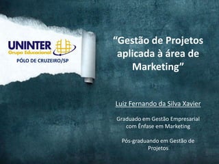 “Gestão de Projetos
                       aplicada à área de
PÓLO DE CRUZEIRO/SP
                          Marketing”


                      Luiz Fernando da Silva Xavier

                      Graduado em Gestão Empresarial
                         com Ênfase em Marketing

                        Pós-graduando em Gestão de
                                  Projetos
 