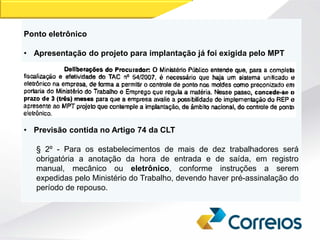 Ponto eletrônico
• Apresentação do projeto para implantação já foi exigida pelo MPT
• Previsão contida no Artigo 74 da CLT
§ 2º - Para os estabelecimentos de mais de dez trabalhadores será
obrigatória a anotação da hora de entrada e de saída, em registro
manual, mecânico ou eletrônico, conforme instruções a serem
expedidas pelo Ministério do Trabalho, devendo haver pré-assinalação do
período de repouso.
 
