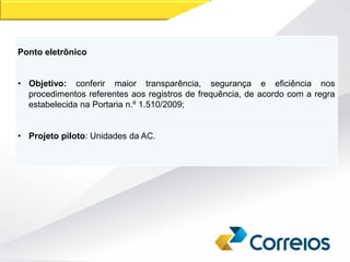 Ponto eletrônico
• Objetivo: conferir maior transparência, segurança e eficiência nos
procedimentos referentes aos registros de frequência, de acordo com a regra
estabelecida na Portaria n.º 1.510/2009;
• Projeto piloto: Unidades da AC.
 