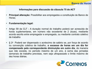 Informações para discussão da cláusula 75 do ACT
• Principal alteração: Possibilitar aos empregados a constituição de Banco de
Horas;
• Fundamentação legal:
• Artigo 59 da CLT - A duração normal do trabalho poderá ser acrescida de
horas suplementares, em número não excedente de 2 (duas), mediante
acordo escrito entre empregador e empregado, ou mediante contrato coletivo
de trabalho
• § 2o Poderá ser dispensado o acréscimo de salário se, por força de acordo
ou convenção coletiva de trabalho, o excesso de horas em um dia for
compensado pela correspondente diminuição em outro dia, de maneira
que não exceda, no período máximo de um ano, à soma das jornadas
semanais de trabalho previstas, nem seja ultrapassado o limite máximo de
dez horas diárias.
Banco de Horas
 