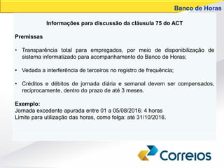 Informações para discussão da cláusula 75 do ACT
Premissas
• Transparência total para empregados, por meio de disponibilização de
sistema informatizado para acompanhamento do Banco de Horas;
• Vedada a interferência de terceiros no registro de frequência;
• Créditos e débitos de jornada diária e semanal devem ser compensados,
reciprocamente, dentro do prazo de até 3 meses.
Exemplo:
Jornada excedente apurada entre 01 a 05/08/2016: 4 horas
Limite para utilização das horas, como folga: até 31/10/2016.
Banco de Horas
 