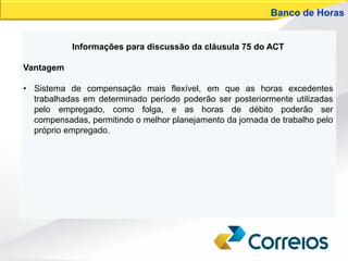 Informações para discussão da cláusula 75 do ACT
Vantagem
• Sistema de compensação mais flexível, em que as horas excedentes
trabalhadas em determinado período poderão ser posteriormente utilizadas
pelo empregado, como folga, e as horas de débito poderão ser
compensadas, permitindo o melhor planejamento da jornada de trabalho pelo
próprio empregado.
Banco de Horas
 