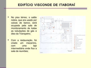 EDIFÍCIO VISCONDE DE ITABORAÍEDIFÍCIO VISCONDE DE ITABORAÍ
 No piso térreo, o salão
nobre, que era usado por
caixas de banco, será
ocupada pela sala de
monitoramento de todas
as tubulações de gás e
óleo da Transpetro;
 Com a restauração, foi
criado um mezanino,
com uma laje
intermediária onde fica a
sala de reuniões;
 