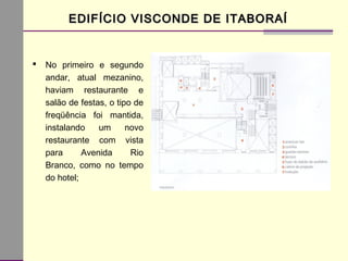 EDIFÍCIO VISCONDE DE ITABORAÍEDIFÍCIO VISCONDE DE ITABORAÍ
 No primeiro e segundo
andar, atual mezanino,
haviam restaurante e
salão de festas, o tipo de
freqüência foi mantida,
instalando um novo
restaurante com vista
para Avenida Rio
Branco, como no tempo
do hotel;
 