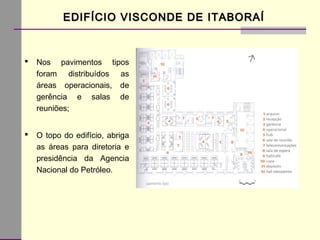 EDIFÍCIO VISCONDE DE ITABORAÍEDIFÍCIO VISCONDE DE ITABORAÍ
 Nos pavimentos tipos
foram distribuídos as
áreas operacionais, de
gerência e salas de
reuniões;
 O topo do edifício, abriga
as áreas para diretoria e
presidência da Agencia
Nacional do Petróleo.
 