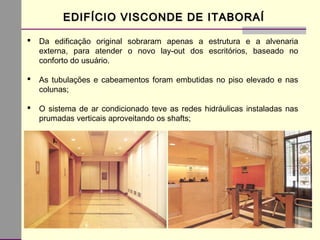 EDIFÍCIO VISCONDE DE ITABORAÍEDIFÍCIO VISCONDE DE ITABORAÍ
 Da edificação original sobraram apenas a estrutura e a alvenaria
externa, para atender o novo lay-out dos escritórios, baseado no
conforto do usuário.
 As tubulações e cabeamentos foram embutidas no piso elevado e nas
colunas;
 O sistema de ar condicionado teve as redes hidráulicas instaladas nas
prumadas verticais aproveitando os shafts;
 