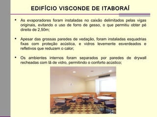 EDIFÍCIO VISCONDE DE ITABORAÍEDIFÍCIO VISCONDE DE ITABORAÍ
 As evaporadores foram instaladas no caixão delimitados pelas vigas
originais, evitando o uso de forro de gesso, o que permitiu obter pé
direito de 2,50m;
 Apesar das grossas paredes de vedação, foram instaladas esquadrias
fixas com proteção acústica, e vidros levemente esverdeados e
refletivos que reduzem o calor;
 Os ambientes internos foram separados por paredes de drywall
recheadas com lã de vidro, permitindo o conforto acústico;
 