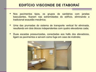 EDIFÍCIO VISCONDE DE ITABORAÍEDIFÍCIO VISCONDE DE ITABORAÍ
 Nos pavimentos tipos, os grupos de sanitários com janelas
basculantes, ficaram nas extremidades do edifício, eliminando a
tradicional exaustão mecânica;
 Uma das prumadas do sistema de transporte vertical foi eliminada,
resultando em dois blocos independentes com quatro elevadores cada;
 Duas escadas pressurizadas, conectadas aos halls dos elevadores,
ligam os pavimentos e servem como fuga em caso de incêndio;
 