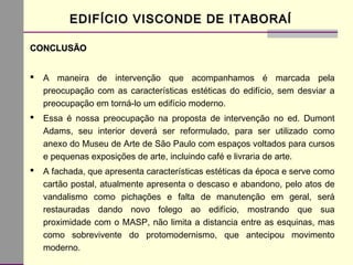 CONCLUSÃOCONCLUSÃO
 A maneira de intervenção que acompanhamos é marcada pela
preocupação com as características estéticas do edifício, sem desviar a
preocupação em torná-lo um edifício moderno.
 Essa é nossa preocupação na proposta de intervenção no ed. Dumont
Adams, seu interior deverá ser reformulado, para ser utilizado como
anexo do Museu de Arte de São Paulo com espaços voltados para cursos
e pequenas exposições de arte, incluindo café e livraria de arte.
 A fachada, que apresenta características estéticas da época e serve como
cartão postal, atualmente apresenta o descaso e abandono, pelo atos de
vandalismo como pichações e falta de manutenção em geral, será
restauradas dando novo folego ao edifício, mostrando que sua
proximidade com o MASP, não limita a distancia entre as esquinas, mas
como sobrevivente do protomodernismo, que antecipou movimento
moderno.
EDIFÍCIO VISCONDE DE ITABORAÍEDIFÍCIO VISCONDE DE ITABORAÍ
 