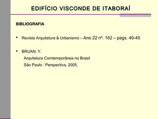 BIBLIOGRAFIABIBLIOGRAFIA
 Revista Arquitetura & Urbanismo – Ano 22 nº. 162 – pags. 40-45
 BRUAN, Y.
Arquitetura Comtemporânea no Brasil
São Paulo : Perspectiva, 2005.
EDIFÍCIO VISCONDE DE ITABORAÍEDIFÍCIO VISCONDE DE ITABORAÍ
 