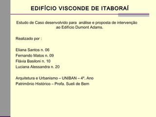 Estudo de Caso desenvolvido para análise e proposta de intervenção
ao Edifício Dumont Adams.
Realizado por :
Eliana Santos n. 06
Fernando Matos n. 09
Flávia Basiloni n. 10
Luciana Alessandra n. 20
Arquitetura e Urbanismo – UNIBAN – 4º. Ano
Patrimônio Histórico – Profa. Sueli de Bem
EDIFÍCIO VISCONDE DE ITABORAÍEDIFÍCIO VISCONDE DE ITABORAÍ
 