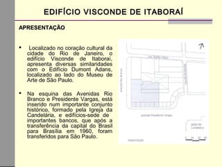 EDIFÍCIO VISCONDE DE ITABORAÍEDIFÍCIO VISCONDE DE ITABORAÍ
APRESENTAÇÃOAPRESENTAÇÃO
 Localizado no coração cultural da
cidade do Rio de Janeiro, o
edifício Visconde de Itaboraí,
apresenta diversas similaridades
com o Edifício Dumont Adans,
localizado ao lado do Museu de
Arte de São Paulo.
 Na esquina das Avenidas Rio
Branco e Presidente Vargas, está
inserido num importante conjunto
histórico, formado pela Igreja da
Candelária, e edifícios-sede de
importantes bancos, que após a
transferência da capital do Brasil
para Brasília em 1960, foram
transferidos para São Paulo.
 
