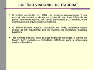 EDIFÍCIO VISCONDE DE ITABORAÍEDIFÍCIO VISCONDE DE ITABORAÍ
 O edifício construído em 1938, por arquiteto desconhecido, é um
exemplo da arquitetura da época, concebido sob forte influência do
plano Urbanístico Agache, com térreo sobre pilotis e 21 andares, é um
sobrevivente da arquitetura protomoderna.
 O Edifico Dumont Adams, construído em 1936, apresenta traços
iniciais de um movimento, que iria culminar na arquitetura moderna
brasileira.
 Na Avenida Paulista, atual coração financeiro da cidade, é vizinho do
MASP, bem tombado e importante referência para a arquitetura
moderna brasileira.
 