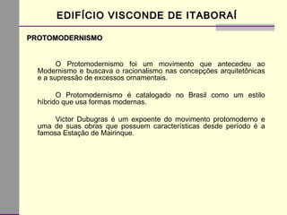 EDIFÍCIO VISCONDE DE ITABORAÍEDIFÍCIO VISCONDE DE ITABORAÍ
PROTOMODERNISMOPROTOMODERNISMO
O Protomodernismo foi um movimento que antecedeu ao
Modernismo e buscava o racionalismo nas concepções arquitetônicas
e a supressão de excessos ornamentais.
O Protomodernismo é catalogado no Brasil como um estilo
híbrido que usa formas modernas.
Victor Dubugras é um expoente do movimento protomoderno e
uma de suas obras que possuem características desde período é a
famosa Estação de Mairinque.
 
 