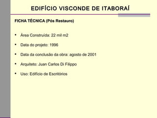 EDIFÍCIO VISCONDE DE ITABORAÍEDIFÍCIO VISCONDE DE ITABORAÍ
FICHA TÉCNICA (Pós Restauro)FICHA TÉCNICA (Pós Restauro)
 Área Construída: 22 mil m2
 Data do projeto: 1996
 Data da conclusão da obra: agosto de 2001
 Arquiteto: Juan Carlos Di Filippo
 Uso: Edifício de Escritórios
 