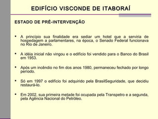 EDIFÍCIO VISCONDE DE ITABORAÍEDIFÍCIO VISCONDE DE ITABORAÍ
ESTADO DE PRÉ-INTERVENÇÃOESTADO DE PRÉ-INTERVENÇÃO
 A princípio sua finalidade era sediar um hotel que a serviria de
hospedagem a parlamentares, na época, o Senado Federal funcionava
no Rio de Janeiro.
 A idéia inicial não vingou e o edifício foi vendido para o Banco do Brasil
em 1953.
 Após um incêndio no fim dos anos 1980, permaneceu fechado por longo
período.
 Só em 1997 o edifício foi adquirido pela BrasilSeguridade, que decidiu
restaurá-lo.
 Em 2002, sua primeira metade foi ocupada pela Transpetro e a segunda,
pela Agência Nacional do Petróleo.
 