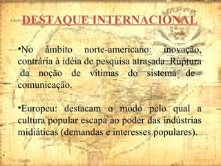 DESTAQUE INTERNACIONAL No âmbito norte-americano: inovação, contrária à idéia de pesquisa atrasada. Ruptura  da noção de vítimas do sistema de comunicação. Europeu: destacam o modo pelo qual a cultura popular escapa ao poder das indústrias midiáticas (demandas e interesses populares). 