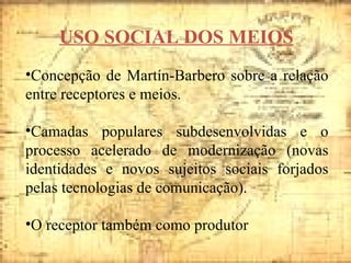 USO SOCIAL DOS MEIOS Concepção de Martín-Barbero sobre a relação entre receptores e meios. Camadas populares subdesenvolvidas e o processo acelerado de modernização (novas identidades e novos sujeitos sociais forjados pelas tecnologias de comunicação). O receptor também como produtor 