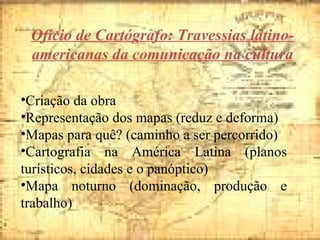 Ofício de Cartógrafo: Travessias latino-americanas da comunicação na cultura Criação da obra  Representação dos mapas (reduz e deforma) Mapas para quê? (caminho a ser percorrido) Cartografia na América Latina (planos turísticos, cidades e o panóptico) Mapa noturno (dominação, produção e trabalho) 