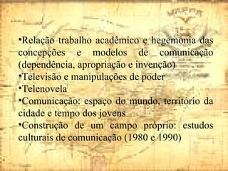 Relação trabalho acadêmico e hegemonia das concepções e modelos de comunicação (dependência, apropriação e invenção) Televisão e manipulações de poder Telenovela Comunicação: espaço do mundo, território da cidade e tempo dos jovens Construção de um campo próprio: estudos culturais de comunicação (1980 e 1990) 