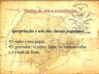 Modos de uso e resistências Apropriação e uso das classes populares O rádio e seu papel O gravador: o saber falar, as radionovelas e o ritual de festa.  