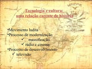 Tecnologia e cultura:  uma relação carente de história Movimento ludita Processo de modernização  massificação rádio e cinema  Processo de desenvolvimento televisão  