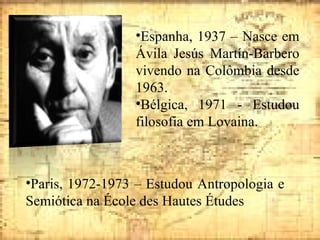 Espanha, 1937 – Nasce em Ávila Jesús Martín-Barbero vivendo na Colômbia desde 1963. Bélgica, 1971 - Estudou filosofia em Lovaina. Paris, 1972-1973 – Estudou Antropologia e Semiótica na École des Hautes Études 