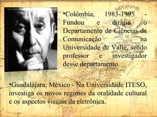 Colômbia, 1983-1995 - Fundou e dirigiu o Departamento de Ciências da Comunicação na Universidade de Valle, sendo professor e investigador desse departamento. Guadalajara, México - Na Universidade ITESO, investiga os novos regimes da oralidade cultural e os aspectos visuais da eletrônica. 