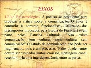 EIXOS 1.Eixo Epistemológico : é preciso se posicionar para produzir a crítica sobre a comunicação. O autor é contrário à corrente funcionalista. Utiliza-se dos pressupostos invocados pela Escola de Frankfurt e, em parte, pelos Estudos Culturais: "Não existe comunicação sem cultura, nem cultura sem comunicação" O estudo da comunicação não pode ser fragmentado, pois é um processo. Todos os elementos devem ser estudados juntos: emissor, mensagem, canal, receptor... Há uma interdependência entre as partes. 